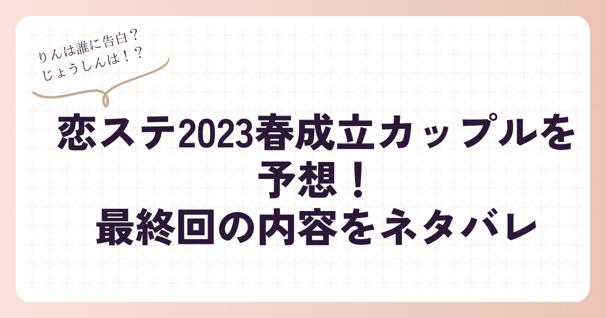 恋ステ2023春成立カップルを予想！最終回の内容をネタバレ