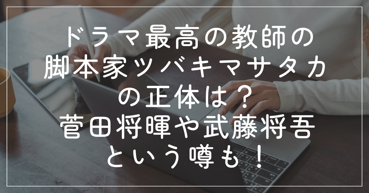 最高の教師の脚本家ツバキマサタカの正体は？菅田将暉や武藤将吾という噂も！