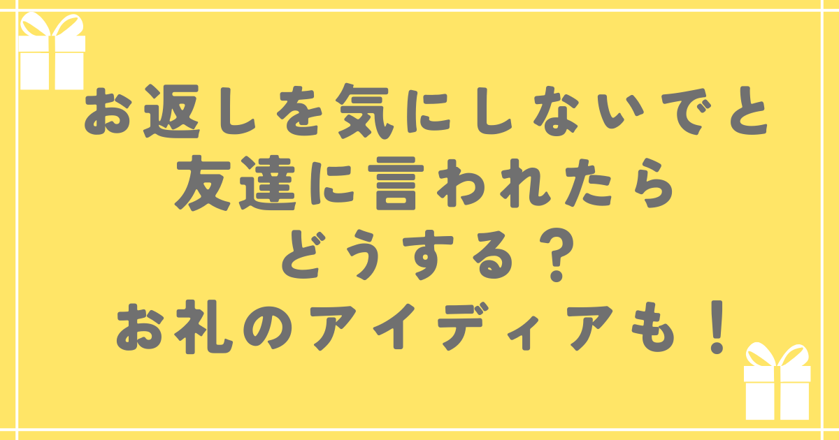 お返しを気にしないでと友達に言われたらどうする？お礼のアイディアも！